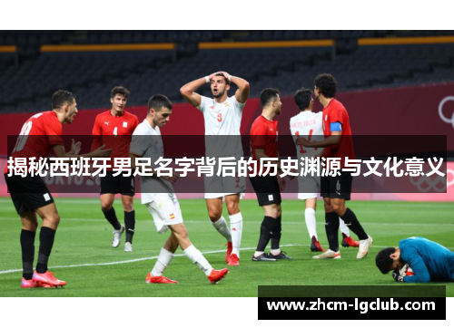 揭秘西班牙男足名字背后的历史渊源与文化意义