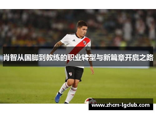 肖智从国脚到教练的职业转型与新篇章开启之路