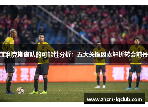 菲利克斯离队的可能性分析:五大关键因素解析转会前景