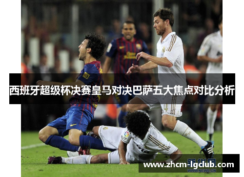 西班牙超级杯决赛皇马对决巴萨五大焦点对比分析 西班牙超级杯决赛皇马对决巴萨五大焦点对比分析