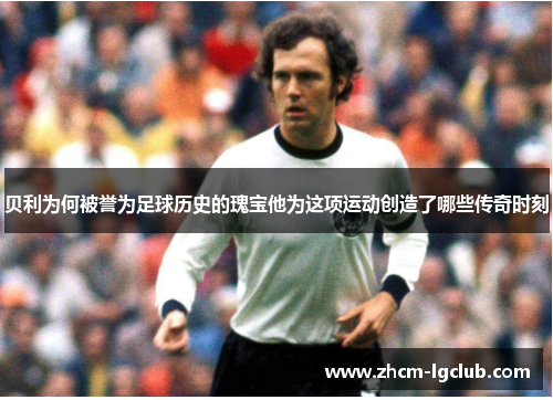 贝利为何被誉为足球历史的瑰宝他为这项运动创造了哪些传奇时刻 贝利为何被誉为足球历史的瑰宝他为这项运动创造了哪些传奇时刻