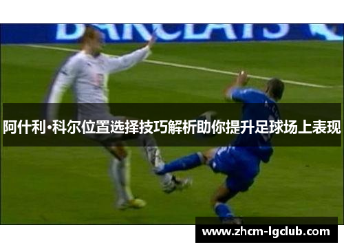 阿什利·科尔位置选择技巧解析助你提升足球场上表现