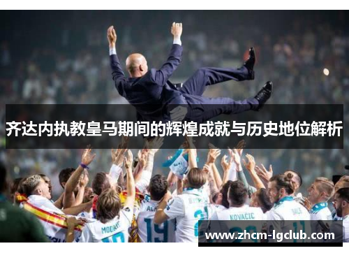 齐达内执教皇马期间的辉煌成就与历史地位解析