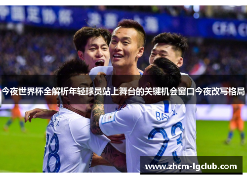 今夜世界杯全解析年轻球员站上舞台的关键机会窗口今夜改写格局