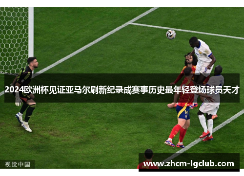 2024欧洲杯见证亚马尔刷新纪录成赛事历史最年轻登场球员天才 2024欧洲杯见证亚马尔刷新纪录成赛事历史最年轻登场球员天才