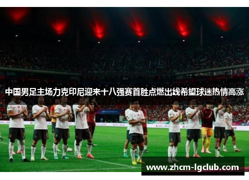 中国男足主场力克印尼迎来十八强赛首胜点燃出线希望球迷热情高涨