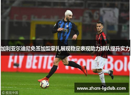 加利亚尔迪尼免签加盟蒙扎展现稳定表现助力球队提升实力