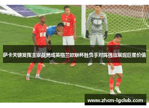萨卡关键发挥主宰战局成英格兰欧联杯胜负手对阵强敌展现巨星价值