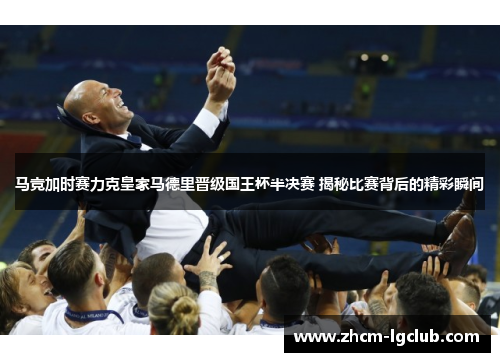 马竞加时赛力克皇家马德里晋级国王杯半决赛 揭秘比赛背后的精彩瞬间
