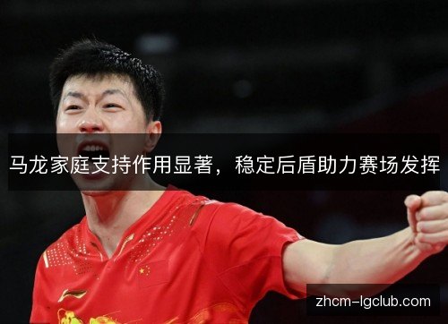 马龙家庭支持作用显著,稳定后盾助力赛场发挥 马龙家庭支持作用显著,稳定后盾助力赛场发挥
